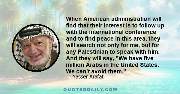 When American administration will find that their interest is to follow up with the international conference and to find peace in this area, they will search not only for me, but for any Palestinian to speak with him.