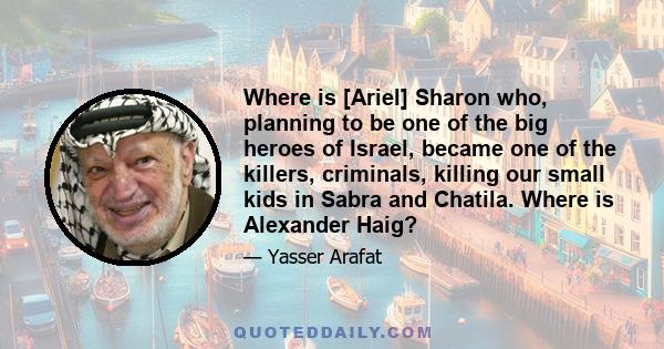 Where is [Ariel] Sharon who, planning to be one of the big heroes of Israel, became one of the killers, criminals, killing our small kids in Sabra and Chatila. Where is Alexander Haig?