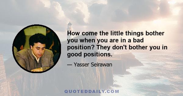 How come the little things bother you when you are in a bad position? They don't bother you in good positions.