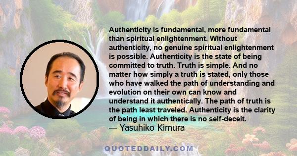 Authenticity is fundamental, more fundamental than spiritual enlightenment. Without authenticity, no genuine spiritual enlightenment is possible. Authenticity is the state of being committed to truth. Truth is simple.