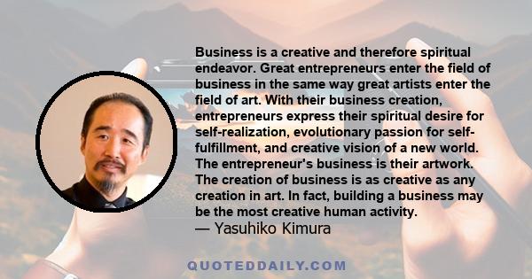 Business is a creative and therefore spiritual endeavor. Great entrepreneurs enter the field of business in the same way great artists enter the field of art. With their business creation, entrepreneurs express their