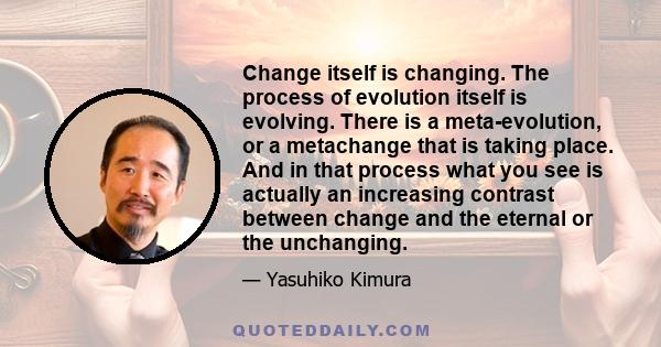 Change itself is changing. The process of evolution itself is evolving. There is a meta-evolution, or a metachange that is taking place. And in that process what you see is actually an increasing contrast between change 