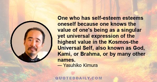 One who has self-esteem esteems oneself because one knows the value of one's being as a singular yet universal expression of the highest value in the Kosmos-the Universal Self, also known as God, Kami, or Brahma, or by