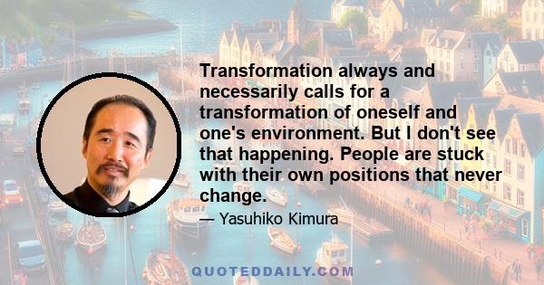 Transformation always and necessarily calls for a transformation of oneself and one's environment. But I don't see that happening. People are stuck with their own positions that never change.