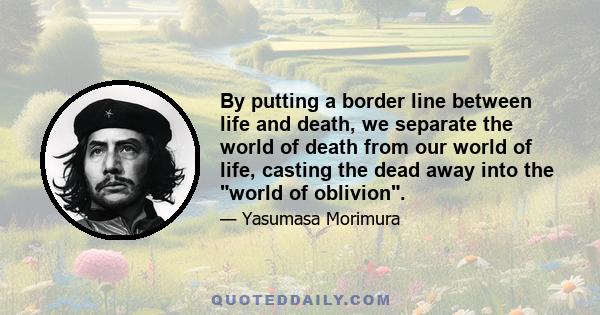 By putting a border line between life and death, we separate the world of death from our world of life, casting the dead away into the world of oblivion.