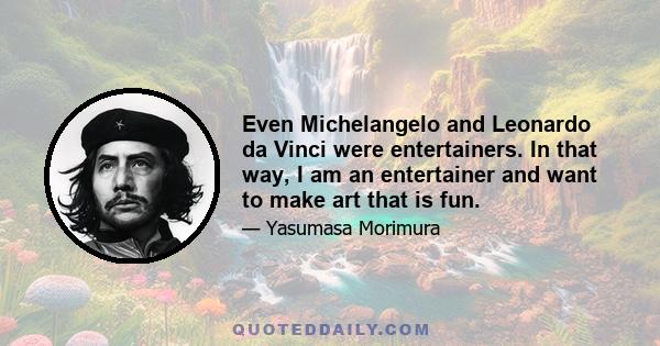 Even Michelangelo and Leonardo da Vinci were entertainers. In that way, I am an entertainer and want to make art that is fun.