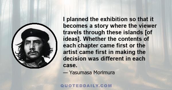 I planned the exhibition so that it becomes a story where the viewer travels through these islands [of ideas]. Whether the contents of each chapter came first or the artist came first in making the decision was