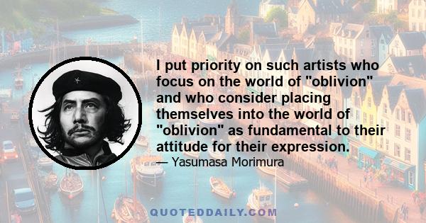 I put priority on such artists who focus on the world of oblivion and who consider placing themselves into the world of oblivion as fundamental to their attitude for their expression.