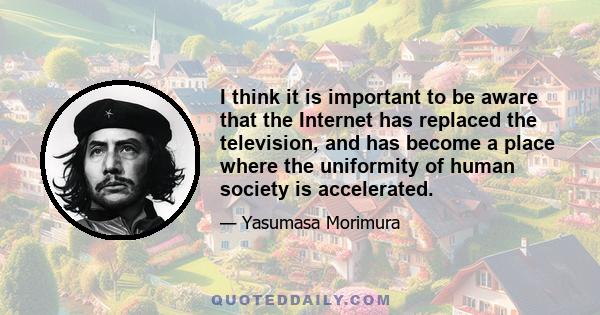 I think it is important to be aware that the Internet has replaced the television, and has become a place where the uniformity of human society is accelerated.