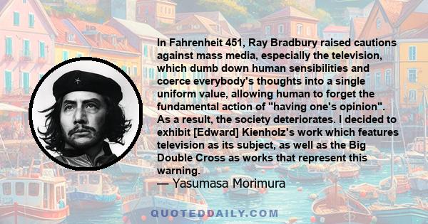 In Fahrenheit 451, Ray Bradbury raised cautions against mass media, especially the television, which dumb down human sensibilities and coerce everybody's thoughts into a single uniform value, allowing human to forget