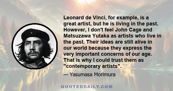 Leonard de Vinci, for example, is a great artist, but he is living in the past. However, I don't feel John Cage and Matsuzawa Yutaka as artists who live in the past. Their ideas are still alive in our world because they 