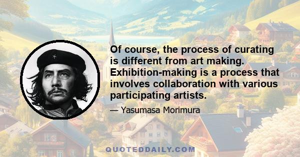 Of course, the process of curating is different from art making. Exhibition-making is a process that involves collaboration with various participating artists.