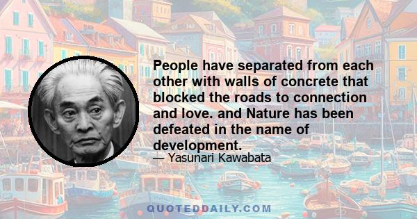 People have separated from each other with walls of concrete that blocked the roads to connection and love. and Nature has been defeated in the name of development.