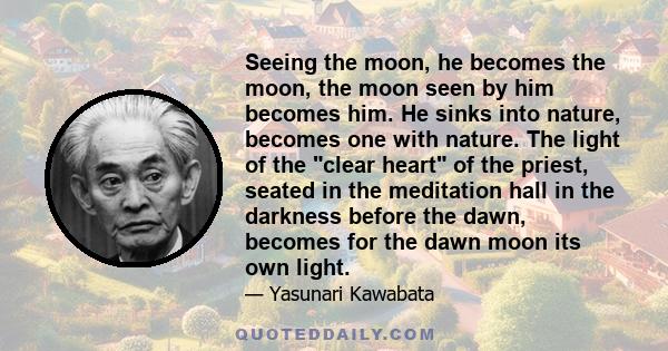 Seeing the moon, he becomes the moon, the moon seen by him becomes him. He sinks into nature, becomes one with nature. The light of the clear heart of the priest, seated in the meditation hall in the darkness before the 