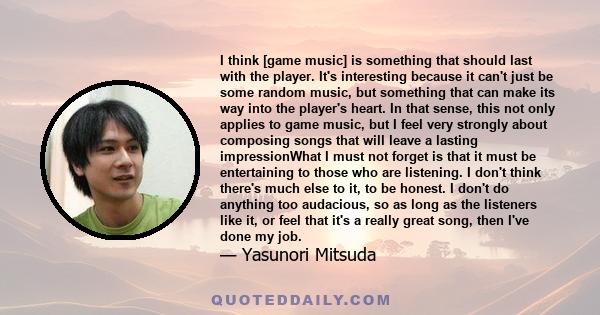 I think [game music] is something that should last with the player. It's interesting because it can't just be some random music, but something that can make its way into the player's heart. In that sense, this not only