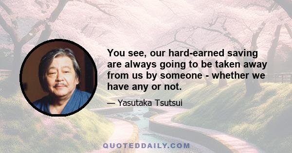 You see, our hard-earned saving are always going to be taken away from us by someone - whether we have any or not.