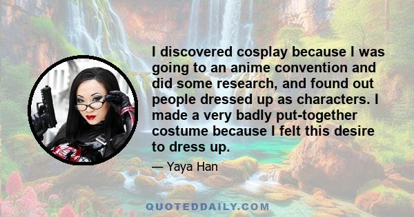 I discovered cosplay because I was going to an anime convention and did some research, and found out people dressed up as characters. I made a very badly put-together costume because I felt this desire to dress up.