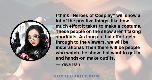 I think Heroes of Cosplay will show a lot of the positive things, like how much effort it takes to make a costume. These people on the show aren't taking shortcuts. As long as that effort gets through to the viewers, we 