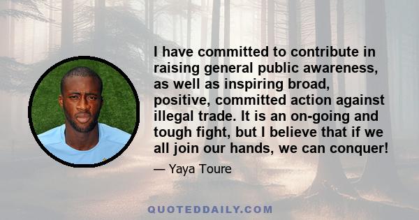 I have committed to contribute in raising general public awareness, as well as inspiring broad, positive, committed action against illegal trade. It is an on-going and tough fight, but I believe that if we all join our