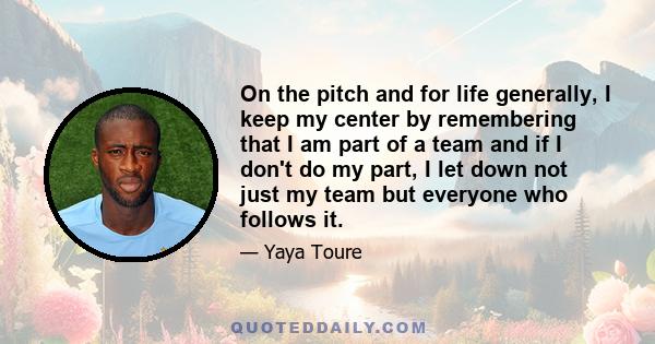 On the pitch and for life generally, I keep my center by remembering that I am part of a team and if I don't do my part, I let down not just my team but everyone who follows it.