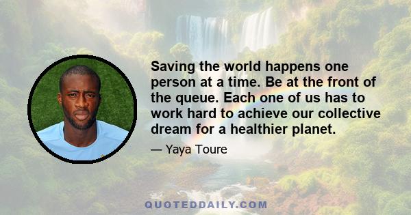 Saving the world happens one person at a time. Be at the front of the queue. Each one of us has to work hard to achieve our collective dream for a healthier planet.