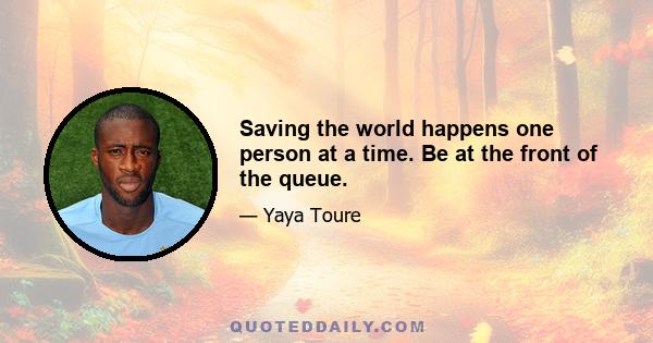 Saving the world happens one person at a time. Be at the front of the queue.