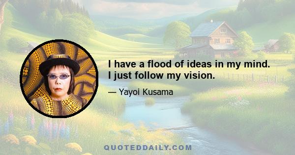 I have a flood of ideas in my mind. I just follow my vision.