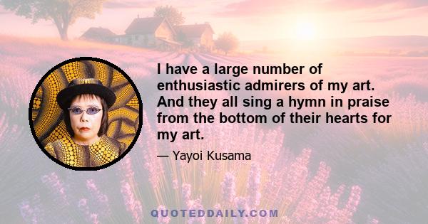 I have a large number of enthusiastic admirers of my art. And they all sing a hymn in praise from the bottom of their hearts for my art.