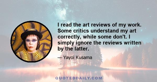 I read the art reviews of my work. Some critics understand my art correctly, while some don't. I simply ignore the reviews written by the latter.