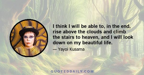 I think I will be able to, in the end, rise above the clouds and climb the stairs to heaven, and I will look down on my beautiful life.