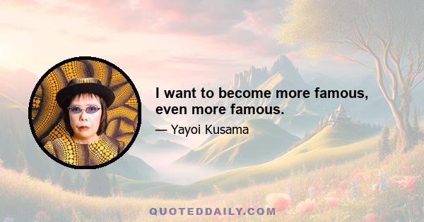 I want to become more famous, even more famous.