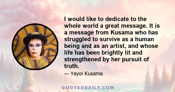 I would like to dedicate to the whole world a great message. It is a message from Kusama who has struggled to survive as a human being and as an artist, and whose life has been brightly lit and strengthened by her