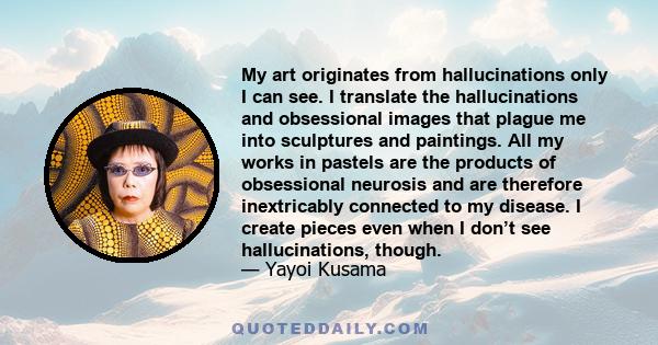 My art originates from hallucinations only I can see. I translate the hallucinations and obsessional images that plague me into sculptures and paintings. All my works in pastels are the products of obsessional neurosis