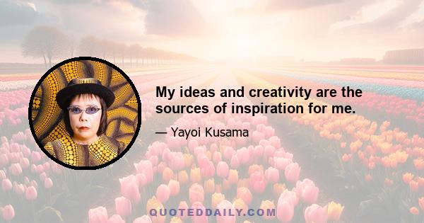 My ideas and creativity are the sources of inspiration for me.