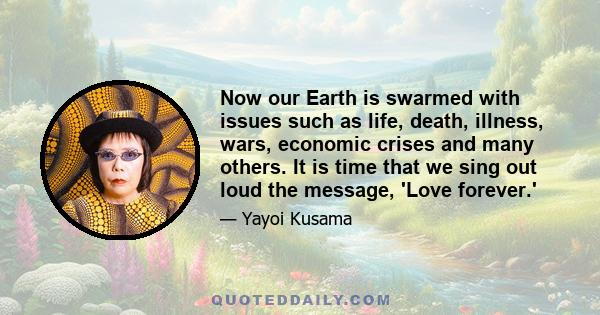 Now our Earth is swarmed with issues such as life, death, illness, wars, economic crises and many others. It is time that we sing out loud the message, 'Love forever.'