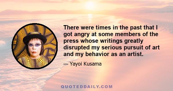 There were times in the past that I got angry at some members of the press whose writings greatly disrupted my serious pursuit of art and my behavior as an artist.