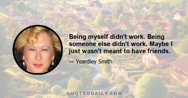 Being myself didn't work. Being someone else didn't work. Maybe I just wasn't meant to have friends.