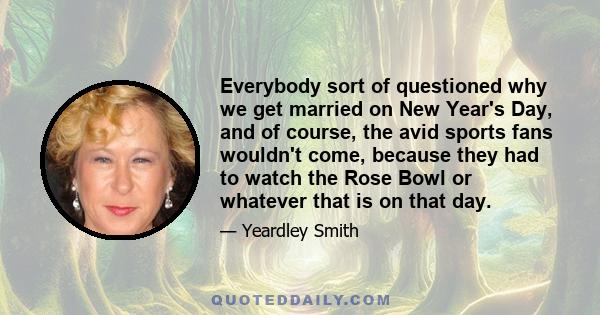 Everybody sort of questioned why we get married on New Year's Day, and of course, the avid sports fans wouldn't come, because they had to watch the Rose Bowl or whatever that is on that day.