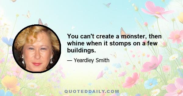 You can't create a monster, then whine when it stomps on a few buildings.