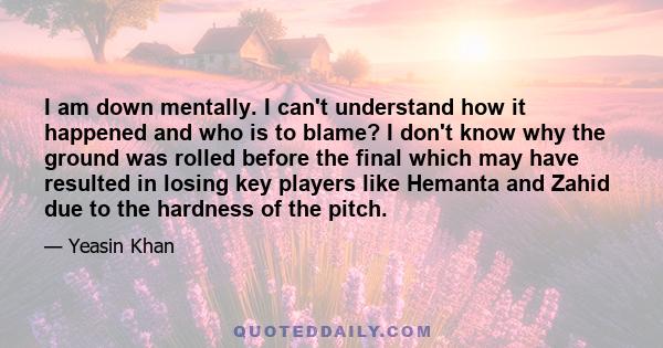 I am down mentally. I can't understand how it happened and who is to blame? I don't know why the ground was rolled before the final which may have resulted in losing key players like Hemanta and Zahid due to the