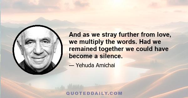 And as we stray further from love, we multiply the words. Had we remained together we could have become a silence.