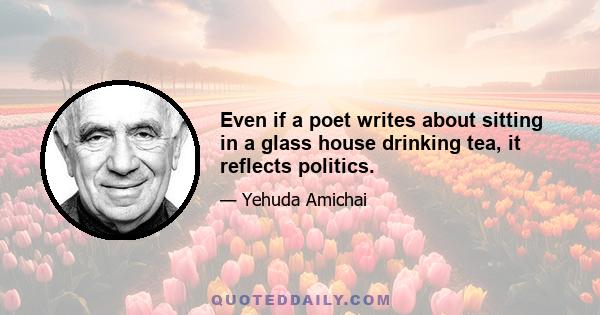 Even if a poet writes about sitting in a glass house drinking tea, it reflects politics.