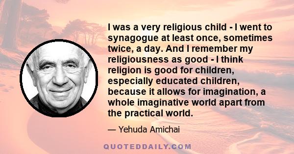 I was a very religious child - I went to synagogue at least once, sometimes twice, a day. And I remember my religiousness as good - I think religion is good for children, especially educated children, because it allows