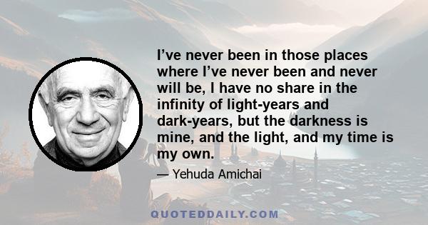 I’ve never been in those places where I’ve never been and never will be, I have no share in the infinity of light-years and dark-years, but the darkness is mine, and the light, and my time is my own.