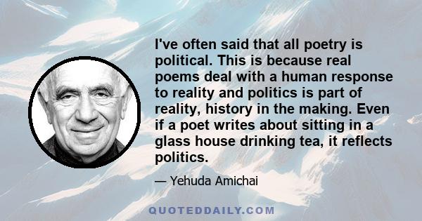 I've often said that all poetry is political. This is because real poems deal with a human response to reality and politics is part of reality, history in the making. Even if a poet writes about sitting in a glass house 