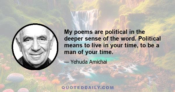 My poems are political in the deeper sense of the word. Political means to live in your time, to be a man of your time.