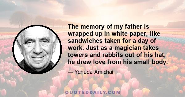 The memory of my father is wrapped up in white paper, like sandwiches taken for a day of work. Just as a magician takes towers and rabbits out of his hat, he drew love from his small body.