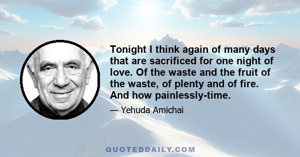 Tonight I think again of many days that are sacrificed for one night of love. Of the waste and the fruit of the waste, of plenty and of fire. And how painlessly-time.