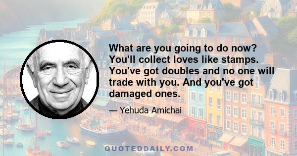 What are you going to do now? You'll collect loves like stamps. You've got doubles and no one will trade with you. And you've got damaged ones.