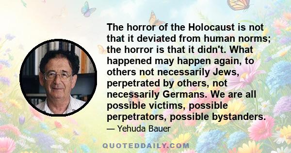 The horror of the Holocaust is not that it deviated from human norms; the horror is that it didn't. What happened may happen again, to others not necessarily Jews, perpetrated by others, not necessarily Germans. We are